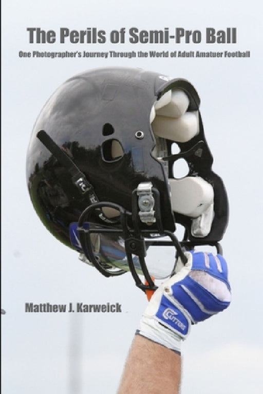 The Perils of Semi-Pro Ball: One Photographer's Journey Through the World of Adult Amateur Football by Matthew J. Karweick