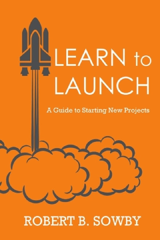 Learn to Launch: A Guide to Starting New Projects by Robert B. Sowby