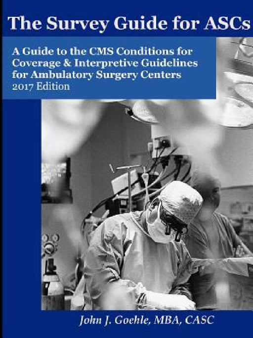 The Survey Guide for ASCs - A Guide to the CMS Conditions for Coverage & Interpretive Guidelines for Ambulatory Surgery Centers - 2017 Edition by John Goehle
