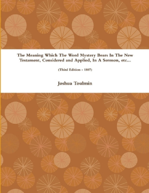 The Meaning Which The Word Mystery Bears In The New Testament, Considered and Applied, In A Sermon, etc... (Third Edition - 1807) by Joshua Toulmin