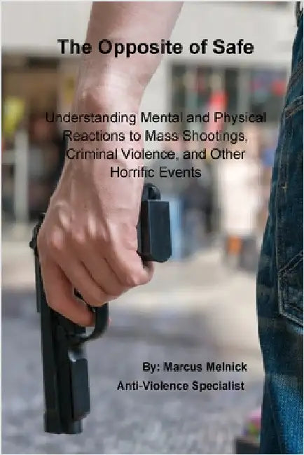 The Opposite of Safe: Understanding Mental and Physical Reactions to Mass Shootings, Criminal Violence, and Other Horrific Events by Melnick, Marcus
