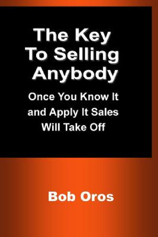 The Key to Selling Anybody: Once You Know It and Apply It Sales Will Take Off by Bob Oros