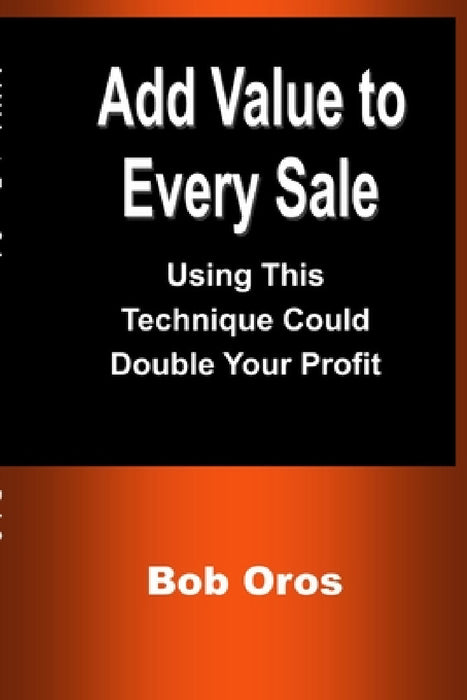 Add Value to Every Sale: Using This Technique Could Double Your Profit by Bob Oros