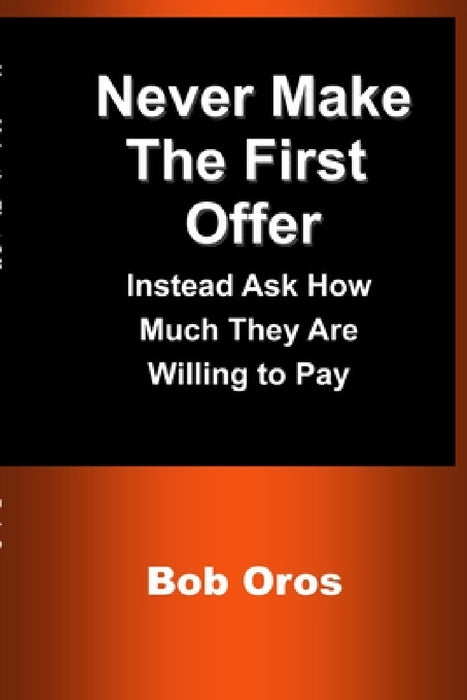 Never Make the First Offer: Instead Ask How Much They Are Willing to Pay by Bob Oros
