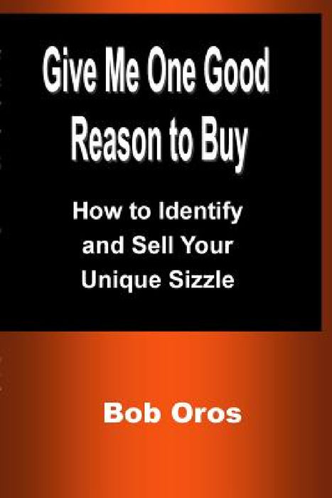 Give Me One Good Reason to Buy: How to Identify and Sell Your Unique Sizzle by Bob Oros