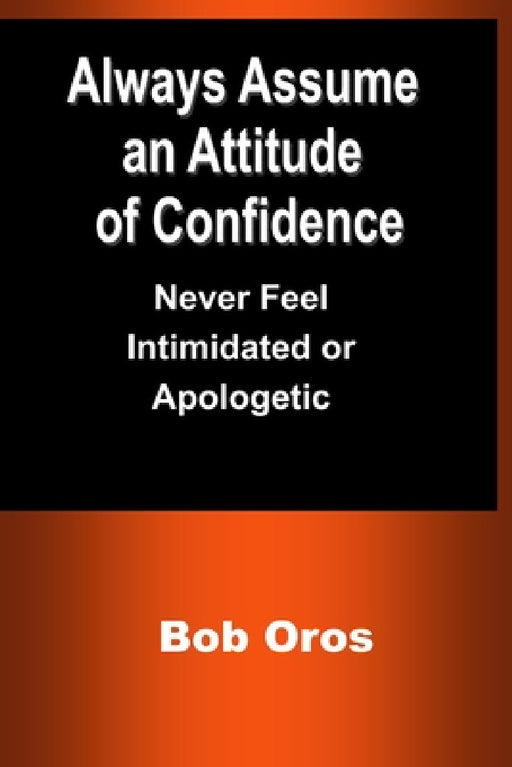 Always Assume an Attitude of Confidence: Never Feel Intimidated or Apologetic by Bob Oros