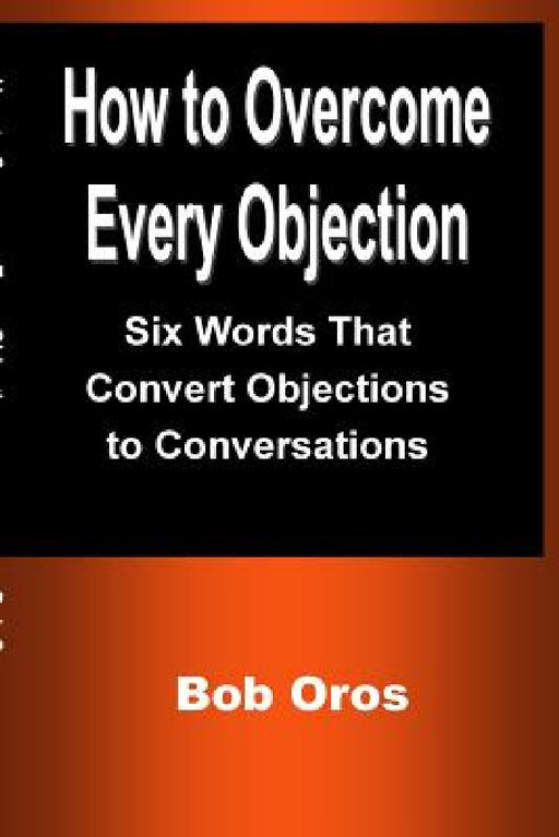 How to Overcome Every Objection: Six Words That Convert Objections to Conversations by Bob Oros