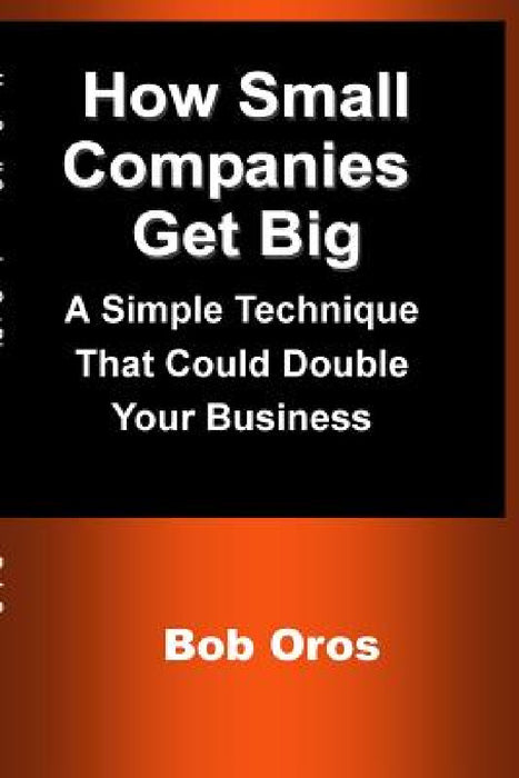How Small Companies Get Big: A Simple Technique That Could Double Your Business by Bob Oros