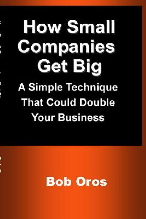 How Small Companies Get Big: A Simple Technique That Could Double Your Business by Bob Oros
