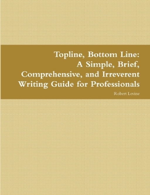Topline, Bottom Line: A Simple, Brief, Comprehensive, and Irreverent Writing Guide for Professionals by Robert Levine
