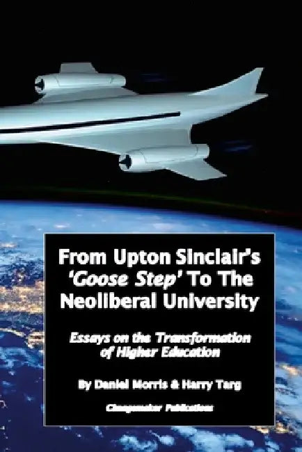 From Upton Sinclair's 'Goose Step' to the Neoliberal University: Essays on the Ongoing Transformation of Higher Education by Daniel Morris