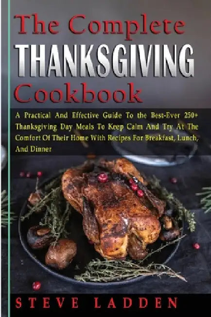 The Complete Thanksgiving Cookbook: A Practical And Effective Guide To the Best-Ever 250+ Thanksgiving Day Meals To Keep Calm And Try At The Comfort O by Steve Ladden