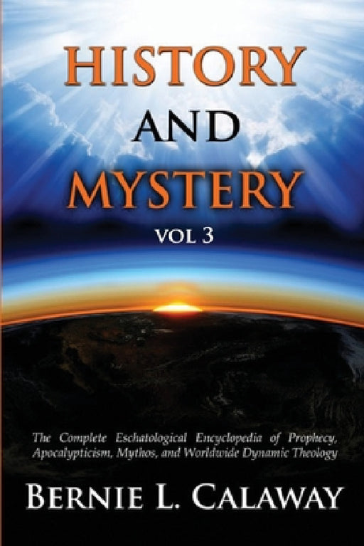 History and Mystery: The Complete Eschatological Encyclopedia of Prophecy, Apocalypticism, Mythos, and Worldwide Dynamic Theology Vol 3 by Bernie L. Calaway