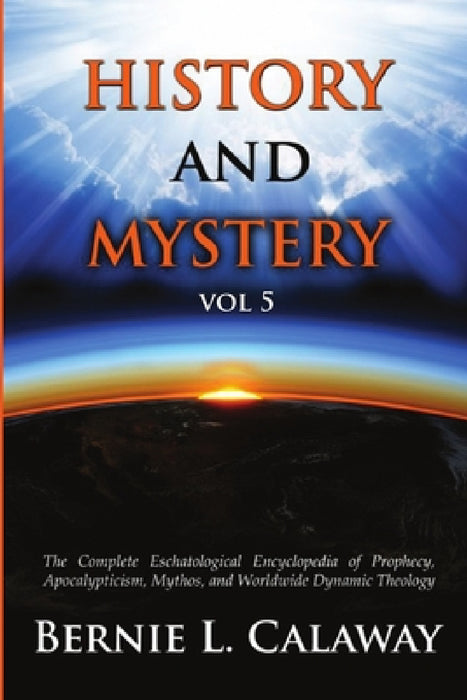 History and Mystery: The Complete Eschatological Encyclopedia of Prophecy, Apocalypticism, Mythos, and Worldwide Dynamic Theology Vol 5 by Bernie L. Calaway