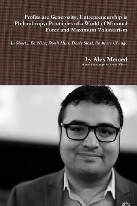 Profits are Generosity, Entrepreneurship is Philanthropy: Principles of a World of Minimal Force and Maximum Voluntarism by Alex Merced