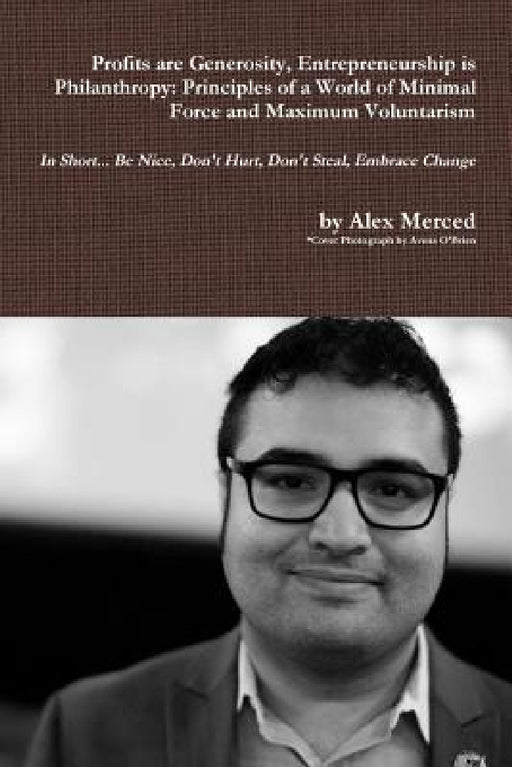 Profits are Generosity, Entrepreneurship is Philanthropy: Principles of a World of Minimal Force and Maximum Voluntarism by Alex Merced