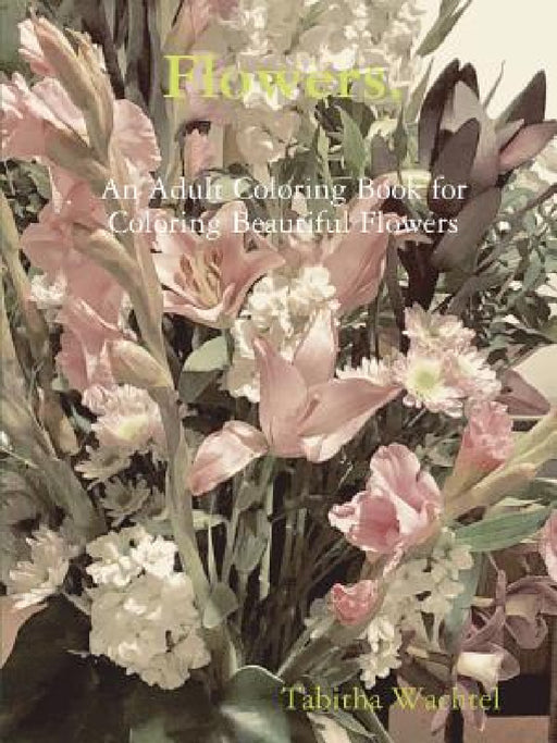 Flowers. An Adult Coloring Book for Coloring Beautiful Flowers by Tabitha Wachtel