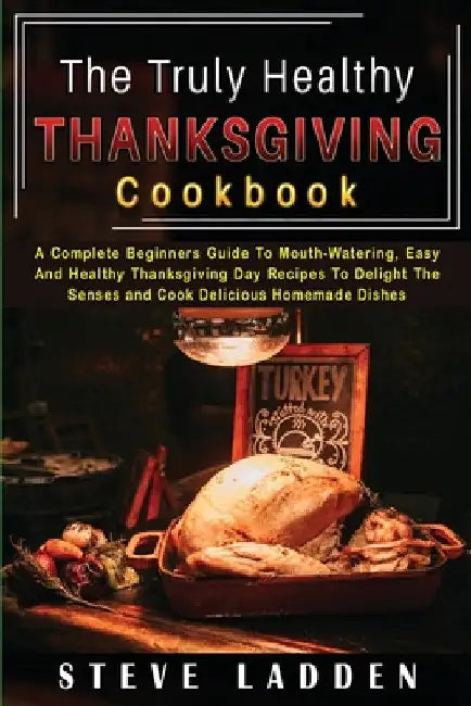 The Truly Healthy Thanksgiving Cookbook: A Complete Beginners Guide To Mouth-Watering, Easy And Healthy Thanksgiving Day Recipes To Delight The Senses by Steve Ladden