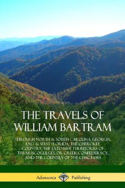 The Travels of William Bartram: Through North & South Carolina, Georgia, East & West Florida, The Cherokee Country, The Extensive Territories of The M by William Bartram