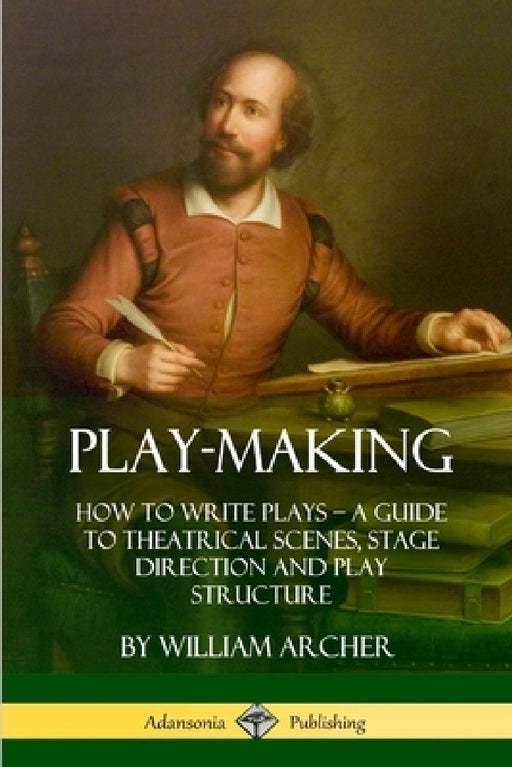 Play-Making: How to Write Plays - A Guide to Theatrical Scenes, Stage Direction and Play Structure by William Archer