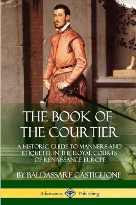 The Book of the Courtier: A Historic Guide to Manners and Etiquette in the Royal Courts of Renaissance Europe by Baldassare Castiglione, Thomas Hoby