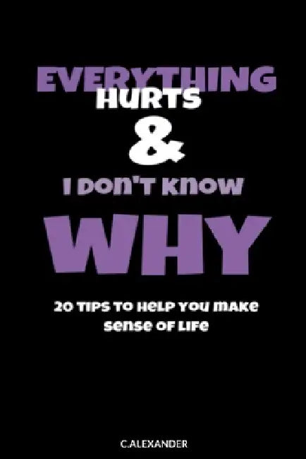 Everything Hurts & I Don't Know Why: 20 Tips To Help You Make Sense Of Life by C. Alexander