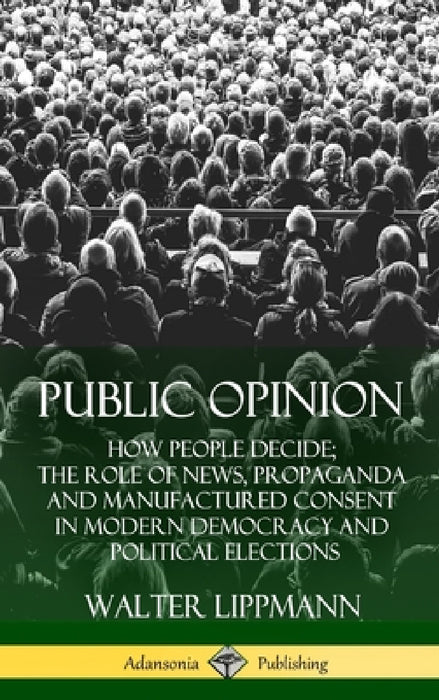 Public Opinion: How People Decide; The Role of News, Propaganda and Manufactured Consent in Modern Democracy and Political Elections (Hardcover) by Walter Lippmann