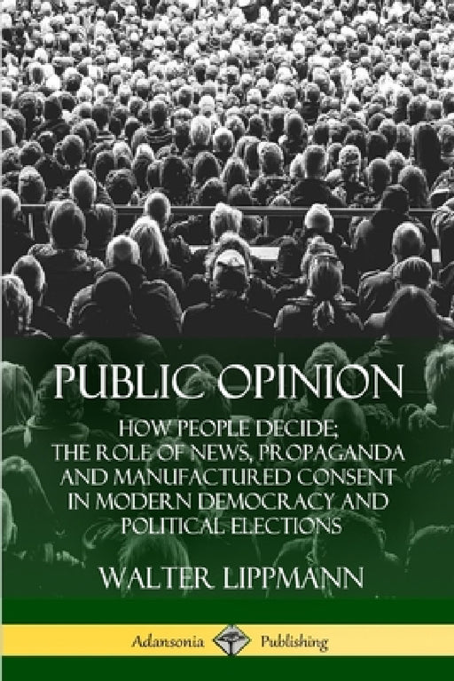 Public Opinion: How People Decide; The Role of News, Propaganda and Manufactured Consent in Modern Democracy and Political Elections by Walter Lippmann