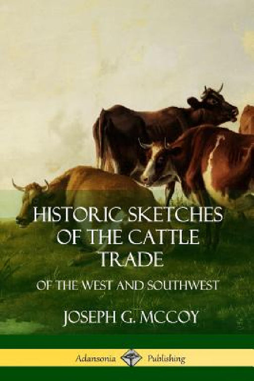 Historic Sketches of the Cattle Trade: of the West and Southwest by Joseph G. McCoy