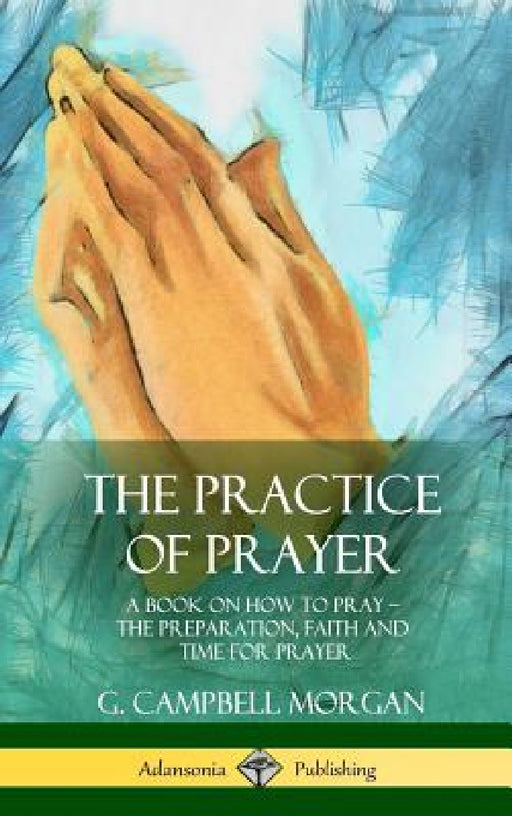 The Practice of Prayer: A Book on How to Pray - The Preparation, Faith and Time for Prayer (Hardcover) by G. Campbell Morgan