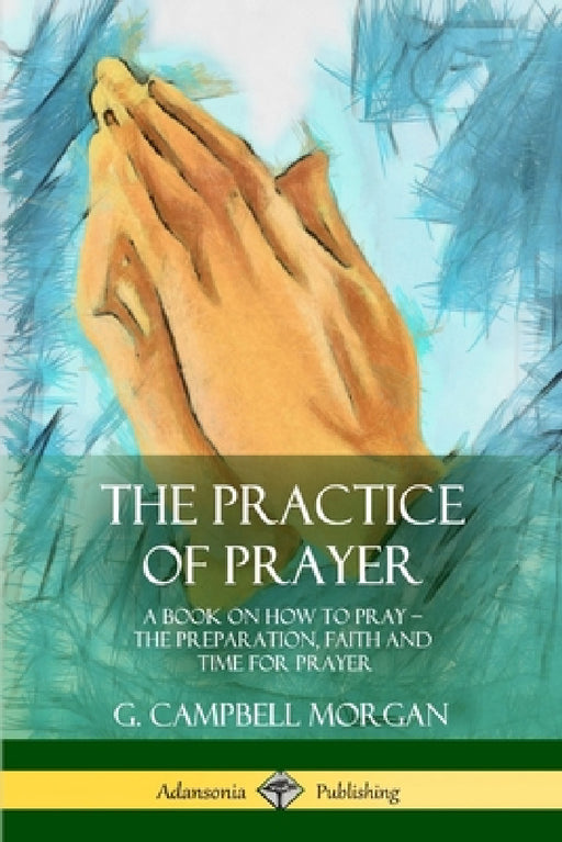 The Practice of Prayer: A Book on How to Pray - The Preparation, Faith and Time for Prayer by G. Campbell Morgan