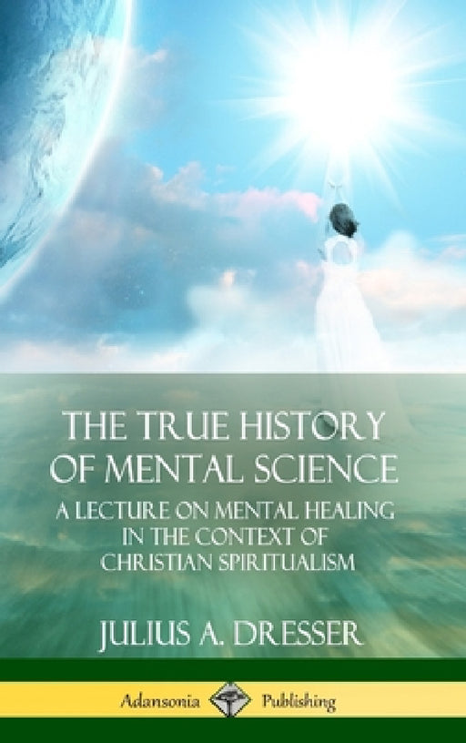 The True History of Mental Science: A Lecture on Mental Healing in the Context of Christian Spiritualism (Hardcover) by Julius a. Dresser