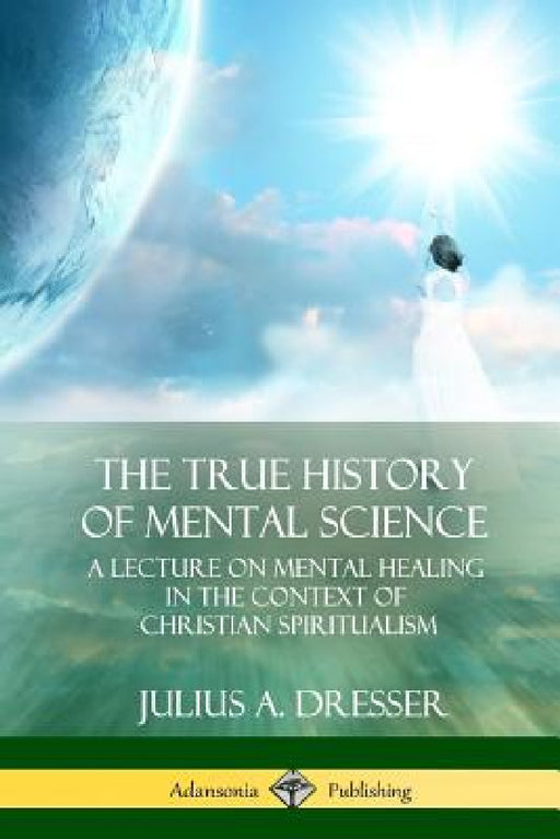 The True History of Mental Science: A Lecture on Mental Healing in the Context of Christian Spiritualism by Julius a. Dresser