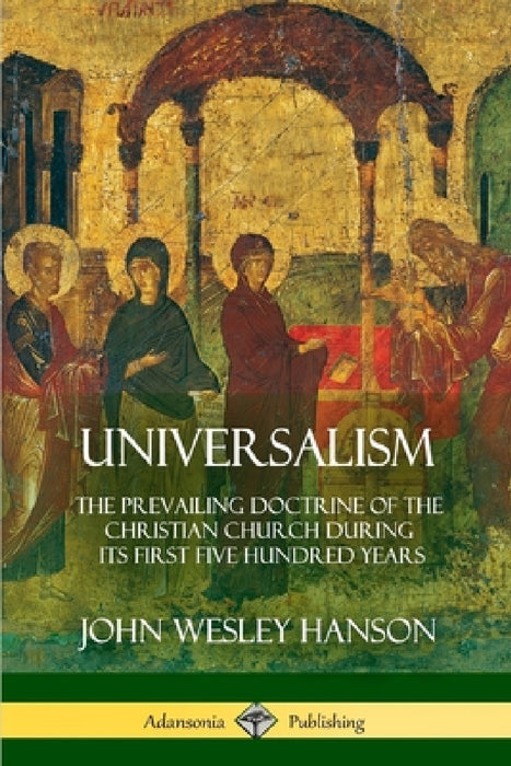 Universalism: The Prevailing Doctrine of the Christian Church During its First Five Hundred Years, With Authorities and Extracts by John Wesley Hanson