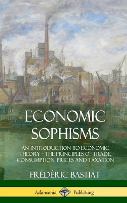 Economic Sophisms: An Introduction to Economic Theory, The Principles of Trade, Consumption, Prices and Taxation (Hardcover) by Frédéric Bastiat