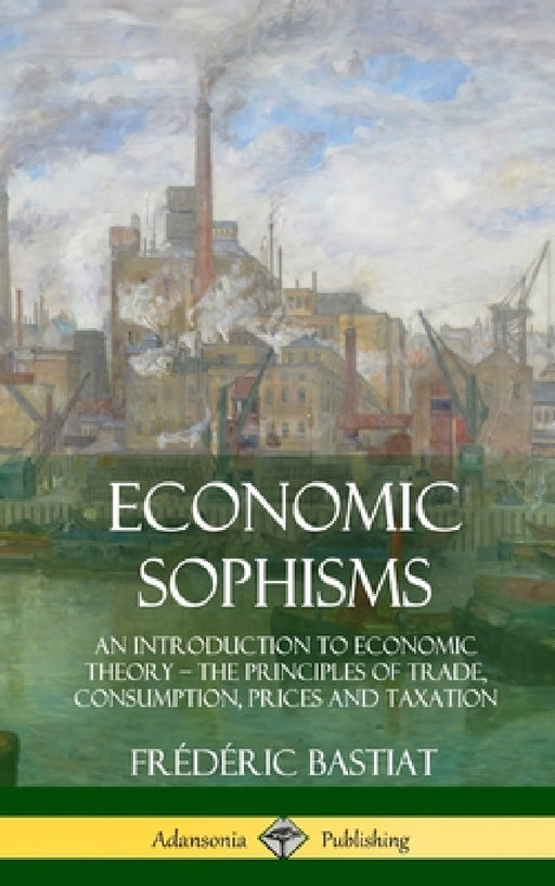 Economic Sophisms: An Introduction to Economic Theory, The Principles of Trade, Consumption, Prices and Taxation (Hardcover) by Frédéric Bastiat