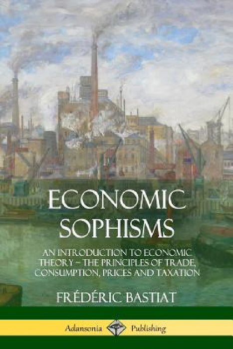 Economic Sophisms: An Introduction to Economic Theory, The Principles of Trade, Consumption, Prices and Taxation by Frédéric Bastiat