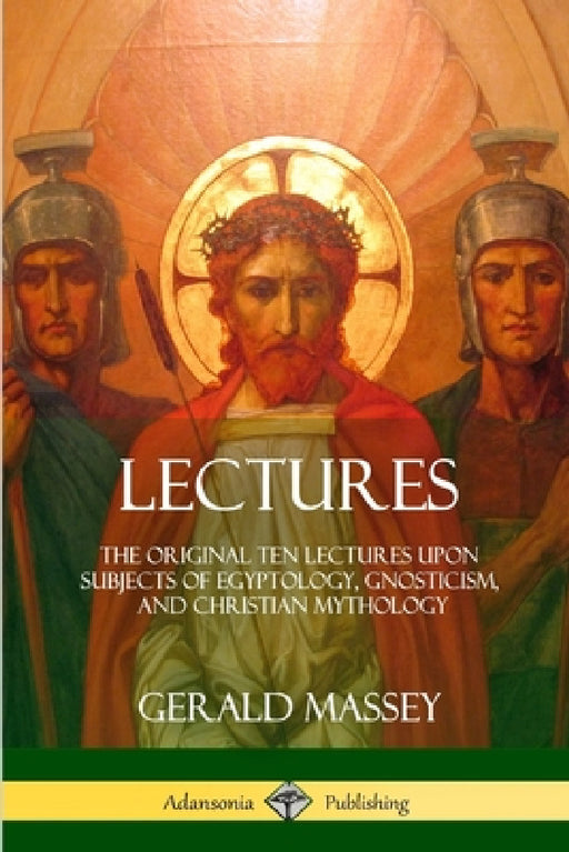 Lectures: The Original Ten Lectures Upon Subjects of Egyptology, Gnosticism, and Christian Mythology by Gerald Massey