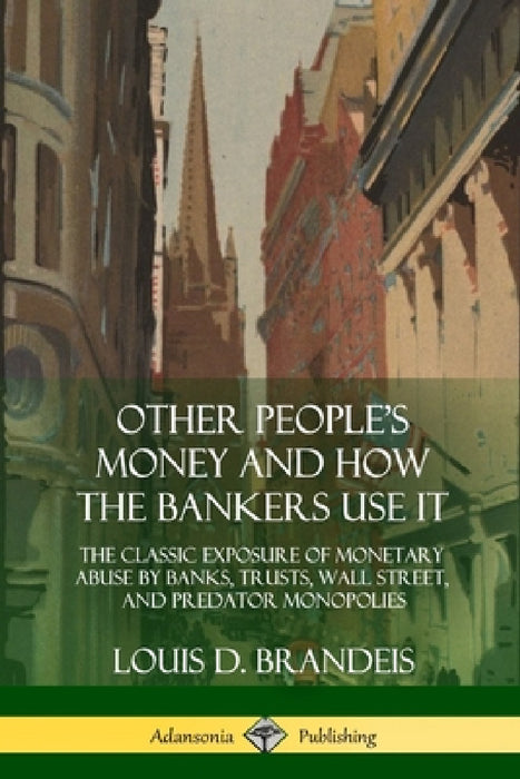 Other People's Money and How the Bankers Use It: The Classic Exposure of Monetary Abuse by Banks, Trusts, Wall Street, and Predator Monopolies by Louis D. Brandeis