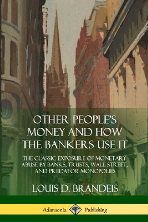 Other People's Money and How the Bankers Use It: The Classic Exposure of Monetary Abuse by Banks, Trusts, Wall Street, and Predator Monopolies by Louis D. Brandeis