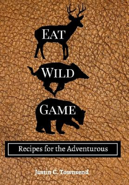 Eat Wild Game: Recipes for the Adventurous by Justin C. Townsend