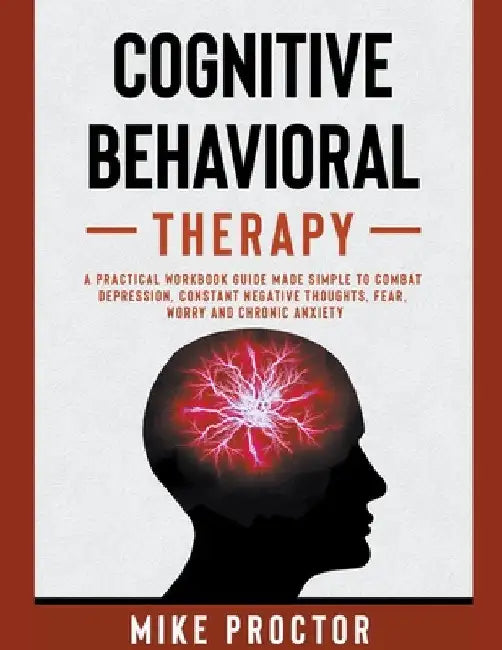 Cognitive Behavioral Therapy A Practical Workbook Guide Made Simple To Combat Depression, Constant Negative Thoughts, Fear, Worry And Chronic Anxiety by Mike Proctor