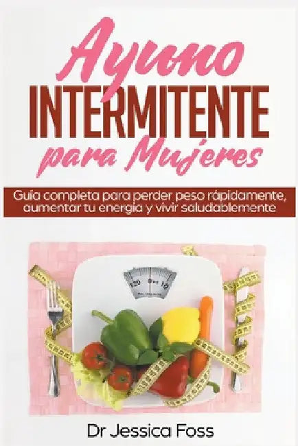 Ayuno Intermitente para Mujeres: Guía completa para perder peso rápidamente, aumentar tu energía y vivir saludablemente by Jessica Foss