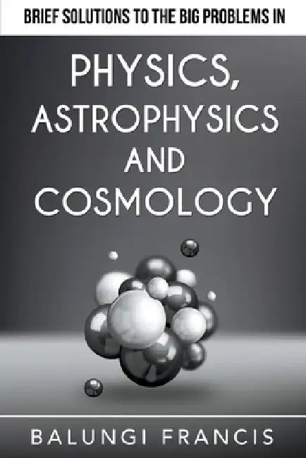 Brief Solutions to the Big Problems in Physics, Astrophysics and Cosmology by Balungi Francis