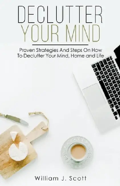 Declutter Your Mind: Proven Strategies And Steps On How To Declutter Your Mind, Home And Life by William J. Scott