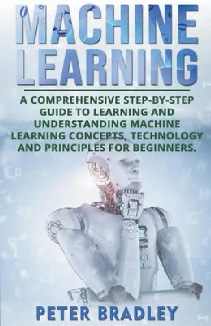 Machine Learning: A Comprehensive, Step-by-Step Guide to Learning and Understanding Machine Learning Concepts, Technology and Principles for Beginners by Peter Bradley