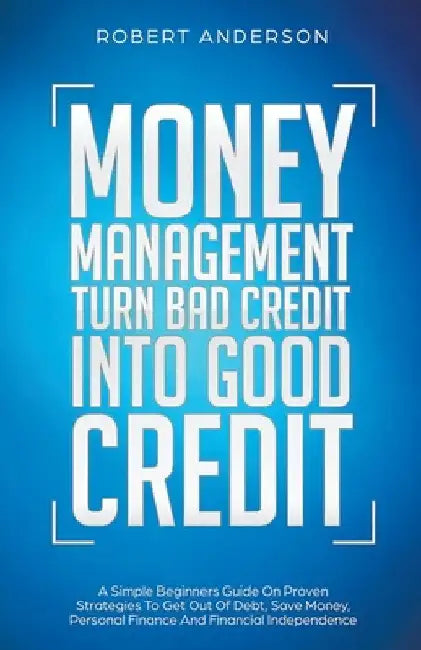 Money Management Turn Bad Credit Into Good Credit A Simple Beginners Guide On Proven Strategies To Get Out Of Debt, Save Money, Personal Finance And F by Robert Anderson