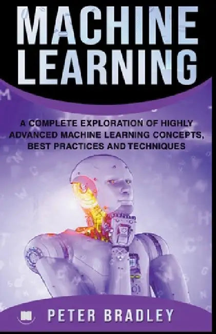 Machine Learning - A Complete Exploration of Highly Advanced Machine Learning Concepts, Best Practices and Techniques by Peter Bradley