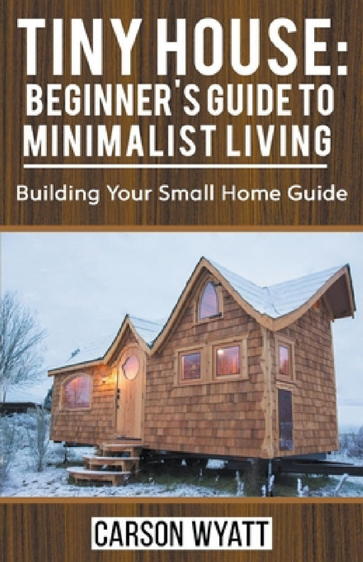 Tiny House: Beginner's Guide to Minimalist Living: Building Your Small Home Guide by Carson Wyatt