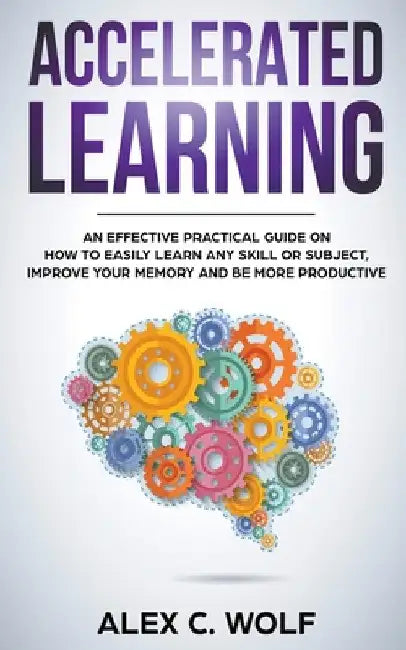 Accelerated Learning: An Effective Practical Guide on How to Easily Learn Any Skill or Subject, Improve Your Memory, and Be More Productive by Alex C. Wolf